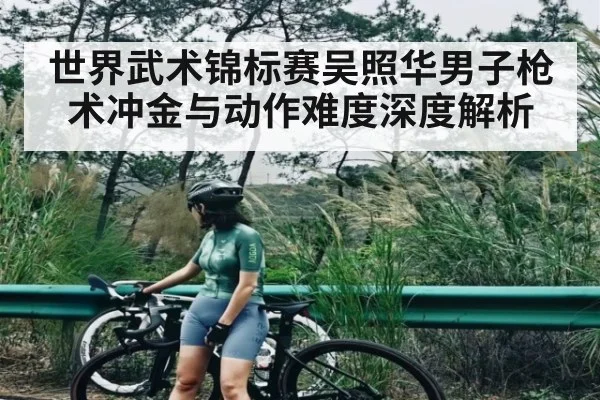 世界武术锦标赛吴照华男子枪术冲金与动作难度深度解析