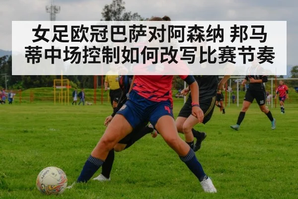 女足欧冠巴萨对阿森纳 邦马蒂中场控制如何改写比赛节奏