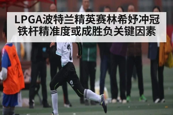 LPGA波特兰精英赛林希妤冲冠铁杆精准度或成胜负关键因素