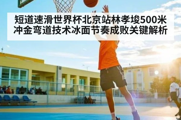 短道速滑世界杯北京站林孝埈500米冲金弯道技术冰面节奏成败关键解析