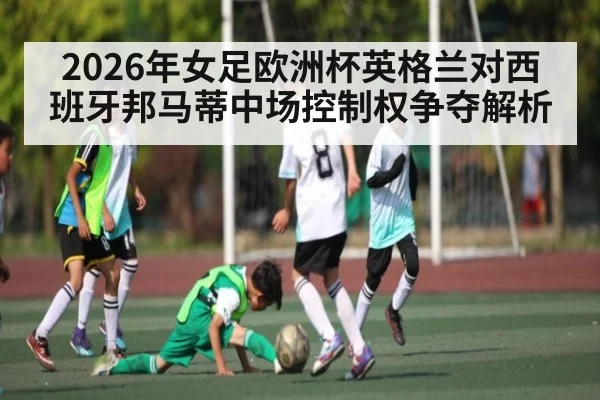 2026年女足欧洲杯英格兰对西班牙邦马蒂中场控制权争夺解析
